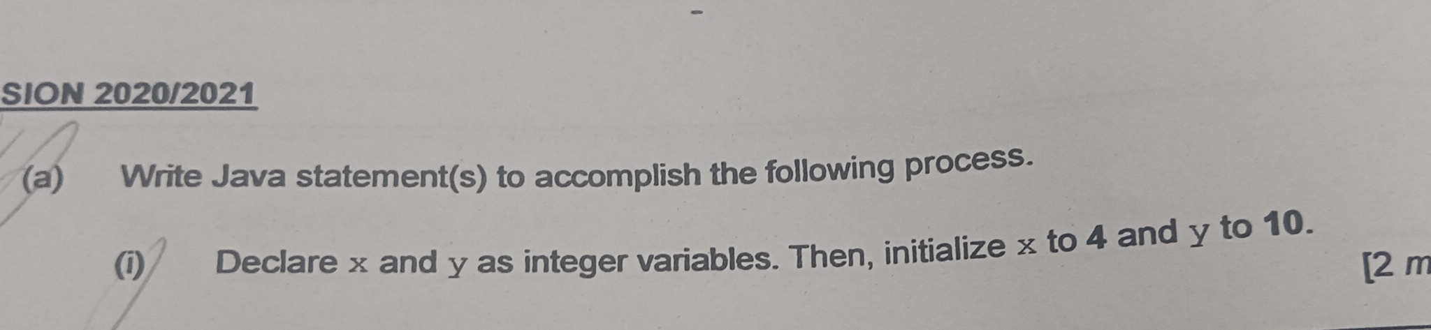 SION 2020/2021 
(a) Write Java statement(s) to accomplish the following process. 
(i) Declare x and y as integer variables. Then, initialize x to 4 and y to 10. 
[2 m