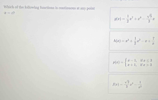 Which of the following functions is continuous at any point
x=c 2
g(x)= 1/2 x^7+x^6- sqrt(5)/3 x
h(x)=x^3+ 1/2 x^2-x+ 7/x 
p(x)=beginarrayl x-1,ifx≤ 3 x+1,ifx>3endarray.
f(x)= sqrt(2)/3 x^3- 1/x^2 