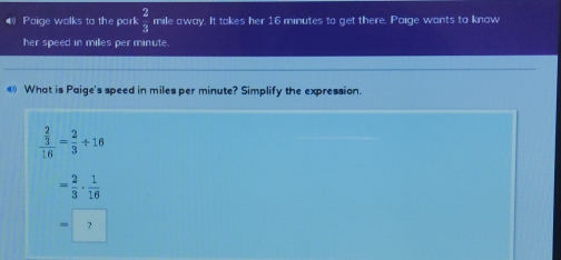 ) Poige wolks to the park  2/3  mile away. It tokes her 16 minutes to get there. Paige wants to know
her speed in miles per minute.
# What is Paige's speed in miles per minute? Simplify the expression.
frac  2/3 16= 2/3 / 16
= 2/3 ·  1/16 
?