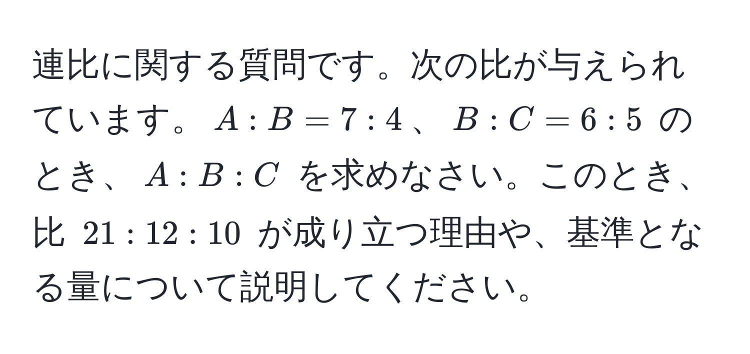 連比に関する質問です。次の比が与えられています。$A : B = 7 : 4$、$B : C = 6 : 5$ のとき、$A : B : C$ を求めなさい。このとき、比 $21 : 12 : 10$ が成り立つ理由や、基準となる量について説明してください。