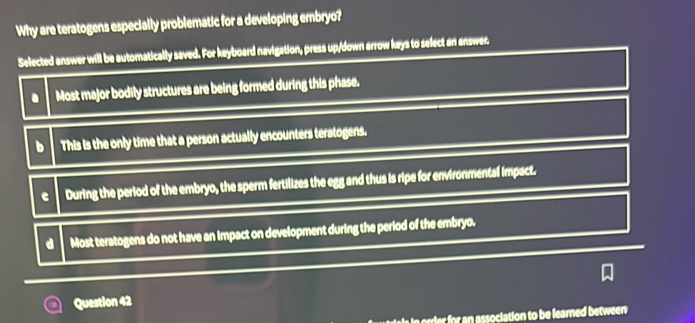Why are teratogens especially problematic for a developing embryo?
Selected answer will be automatically saved. For keyboard navigation, press up/down arrow keys to select an answer.
Most major bodily structures are being formed during this phase.
b This is the only time that a person actually encounters teratogens.
C During the period of the embryo, the sperm fertilizes the egg and thus is ripe for environmental impact.
d Most teratogens do not have an impact on development during the period of the embryo.
Question 42
or ssociation to be learned between