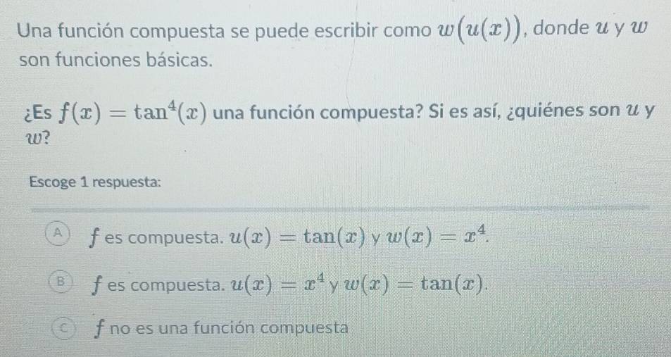 Una función compuesta se puede escribir como w(u(x)) , donde u y w
son funciones básicas.
¿Es f(x)=tan^4(x) una función compuesta? Si es así, ¿quiénes son u y
w?
Escoge 1 respuesta:
A f es compuesta. u(x)=tan (x) y w(x)=x^4.
B fes compuesta. u(x)=x^4yw(x)=tan (x).
C ) f no es una función compuesta