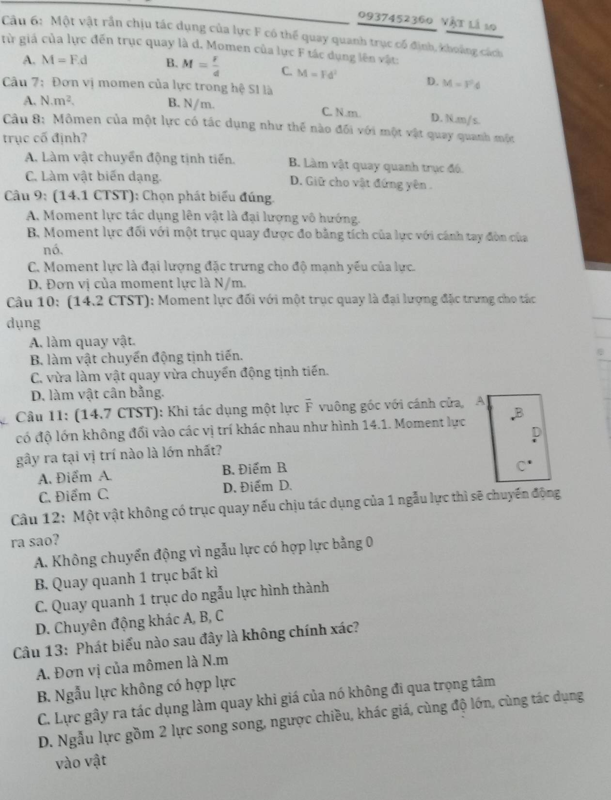 0937452360 Vật là 10
Câu 6: Một vật rần chịu tác dụng của lực F có thể quay quanh trục cổ định, khoảng cách
từ giá của lực đến trục quay là d. Momen của lực F tác dụng lên vật:
A. M=F.d B. M= F/d 
C. M=Fd^2
Câu 7: Đơn vị momen của lực trong hệ SI là
D. M=F^2d
A. N.m^2. B. N/m. C. N.m. D. N.m/ s.
Câu 8: Mômen của một lực có tác dụng như thế nào đối với một vật quay quanh một
trục cố định?
A. Làm vật chuyển động tịnh tiến. B. Làm vật quay quanh trục đó.
C. Làm vật biến dạng. D. Giữ cho vật đứng yên.
Câu 9: (14.1 CTST): Chọn phát biểu đúng.
A. Moment lực tác dụng lên vật là đại lượng vô hướng.
B. Moment lực đối với một trục quay được đo bằng tích của lực với cánh tay đòn của
nó,
C. Moment lực là đại lượng đặc trưng cho độ mạnh yếu của lực.
D. Đơn vị của moment lực là N/m.
Câu 10: (14.2 CTST): Moment lực đối với một trục quay là đại lượng đặc trưng cho tác
dụng
A. làm quay vật.
B. làm vật chuyến động tịnh tiến.
C. vừa làm vật quay vừa chuyển động tịnh tiến.
D. làm vật cân bằng.
Câu 11: (14.7 CTST): Khi tác dụng một lực F vuông góc với cánh cửa, A
có độ lớn không đổi vào các vị trí khác nhau như hình 14.1. Moment lực
gây ra tại vị trí nào là lớn nhất? L
A. Điểm A. B. Điểm B
()
C. Điểm C. D. Điểm D.
Câu 12: Một vật không có trục quay nếu chịu tác dụng của 1 ngẫu lực thì sẽ chuyến động
ra sao?
A. Không chuyển động vì ngẫu lực có hợp lực bằng 0
B. Quay quanh 1 trục bất kì
C. Quay quanh 1 trục do ngẫu lực hình thành
D. Chuyên động khác A, B, C
Câu 13: Phát biểu nào sau đây là không chính xác?
A. Đơn vị của mômen là N.m
B. Ngẫu lực không có hợp lực
C. Lực gây ra tác dụng làm quay khi giá của nó không đi qua trọng tâm
D. Ngẫu lực gồm 2 lực song song, ngược chiều, khác giá, cùng độ lớn, cùng tác dụng
vào vật