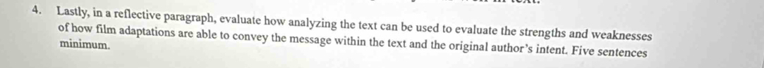 Lastly, in a reflective paragraph, evaluate how analyzing the text can be used to evaluate the strengths and weaknesses 
minimum. of how film adaptations are able to convey the message within the text and the original author’s intent. Five sentences