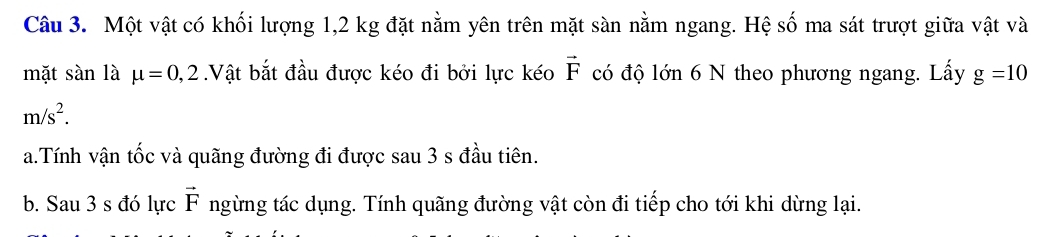 Một vật có khối lượng 1,2 kg đặt nằm yên trên mặt sàn nằm ngang. Hệ số ma sát trượt giữa vật và 
mặt sàn là mu =0,2 Vật bắt đầu được kéo đi bởi lực kéo vector F có độ lớn 6 N theo phương ngang. Lấy g=10
m/s^2. 
a.Tính vận tốc và quãng đường đi được sau 3 s đầu tiên. 
b. Sau 3 s đó lực vector F ngừng tác dụng. Tính quãng đường vật còn đi tiếp cho tới khi dừng lại.