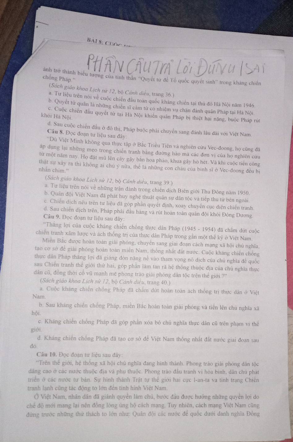 Bài 8; Cuộ
Hân Cầu
ành trở thành biểu tượng của tinh thần “Quyết tử để Tổ quốc quyết sinh” trong kháng chiến
chổng Pháp.''
(Sách giáo khoa Lịch sử 12, bộ Cảnh diều, trang 36.)
a. Tư liệu trên nói về cuộc chiến đầu toàn quốc kháng chiến tại thủ đô Hà Nội năm 1946.
b. Quyết tử quân là những chiến sĩ cảm tử có nhiệm vu chặn đánh quân Pháp tại Hà Nội
c. Cuộc chiến đầu quyết tử tại Hà Nội khiến quân Pháp bị thiệt hại năng, buộc Pháp rút
khôi Hà Nội.
d. Sau cuộc chiến đầu ở đô thị, Pháp buộc phải chuyển sang đánh lâu dài với Việt Nam.
Câu 8. Đọc đoạn tư liệu sau đây:
*Dù Việt Minh không qua thực tập ở Bắc Triều Tiên và nghiên cửu Vec-đoong, họ cũng đã
áp dụng lại những mẹo trong chiến tranh bằng đường hảo mà các đơn vị của họ nghiên cứu
từ một năm nay. Họ đặt mũ lên cây gậy bản hoa pháo, khua gậy hò hét. Và khi cuộc tiến công
thật sự xây ra thì không ai chú ý nữa, thể là những con cháu của binh sĩ ở Vec-đoong đều bị
nhân chim.”
(Sách giáo khoa Lịch sử 12, bộ Cánh diều, trang 39.)
a. Tư liệu trên nói về những trận đánh trong chiến dịch Biên giới Thu Đông năm 1950.
b. Quân đội Việt Nam đã phát huy nghệ thuật quân sự dân tộc và tiếp thu từ bên ngoài.
c. Chiến dịch nêu trên tư liệu đã góp phần quyết định, xoay chuyển cục diện chiến tranh
d. Sau chiến dịch trên, Pháp phải đầu hàng và rút hoàn toàn quân đội khỏi Đông Dương.
Câu 9. Đọc đoạn tư liệu sau đây:
'Thắng lợi của cuộc kháng chiến chống thực dân Pháp (1945 - 1954) đã chẩm dứt cuộc
chiến tranh xâm lược và ách thống trị của thực dân Pháp trong gần một thế kỷ ở Việt Nam.
Miền Bắc được hoàn toàn giải phóng, chuyển sang giai đoạn cách mạng xã hội chủ nghĩa,
tao cơ sở để giải phóng hoàn toàn miền Nam, thống nhất đất nước. Cuộc kháng chiến chống
thực dân Pháp thăng lợi đã giáng đòn nặng nể vào tham vọng nô dịch của chủ nghĩa đế quốc
sau Chiến tranh thể giới thứ hai, góp phần làm tan rã hệ thống thuộc địa của chủ nghĩa thực
dân cũ, đồng thời cổ vũ mạnh mē phong trào giải phóng dân tộc trên thể giới.?''
(Sách giáo khoa Lịch sử 12, bộ Cánh diều, trang 40.)
a. Cuộc kháng chiến chống Pháp đã chẩm dứt hoàn toàn ách thống trị thực dân ở Việt
Nam.
b. Sau kháng chiến chống Pháp, miền Bắc hoàn toàn giải phóng và tiến lên chú nghĩa xã
hội
c. Kháng chiến chống Pháp đã góp phần xóa bỏ chủ nghĩa thực dân cũ trên phạm vi thể
giới.
đ. Kháng chiến chống Pháp đã tạo cơ sở để Việt Nam thống nhất đất nước giai đoan sau
đó.
Câu 10. Đọc đoạn tư liệu sau đây:
*'Trên thể giới, hệ thống xã hội chủ nghĩa đang hình thành. Phong trào giải phóng dân tộc
dãng cao ở các nước thuộc địa và phụ thuộc. Phong trào đầu tranh vì hòa bình, dân chủ phát
triển ở các nước tư bản. Sự hình thành Trật tự thế giới hai cực l-an-ta va tình trang Chiến
tranh lạnh cũng tác động to lớn đến tinh hình Việt Nam.
Ở Việt Nam, nhân dân đã giành quyền làm chủ, bước đầu được hưởng những quyền lợi do
chế độ mới mang lại nên đồng lòng úng hộ cách mạng. Tuy nhiên, cách mạng Việt Nam cũng
đứng trước những thử thách to lớn như: Quân đội các nước để quốc dưới danh nghĩa Đồng