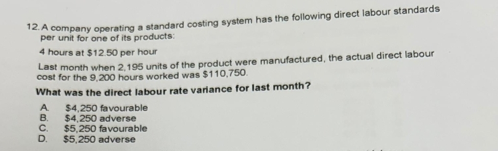 A company operating a standard costing system has the following direct labour standards
per unit for one of its products:
4 hours at $12.50 per hour
Last month when 2,195 units of the product were manufactured, the actual direct labour
cost for the 9,200 hours worked was $110,750.
What was the direct labour rate variance for last month?
A. $4,250 favourable
B. $4,250 adverse
C. $5,250 favourable
D. $5,250 adverse