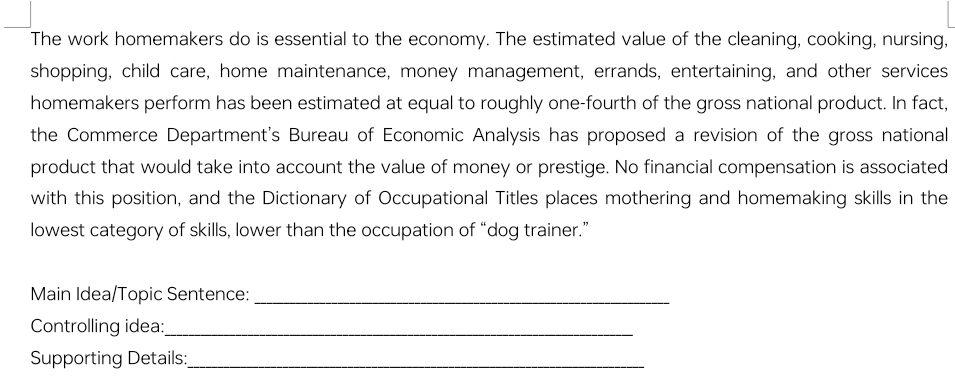 The work homemakers do is essential to the economy. The estimated value of the cleaning, cooking, nursing, 
shopping, child care, home maintenance, money management, errands, entertaining, and other services 
homemakers perform has been estimated at equal to roughly one-fourth of the gross national product. In fact, 
the Commerce Department's Bureau of Economic Analysis has proposed a revision of the gross national 
product that would take into account the value of money or prestige. No financial compensation is associated 
with this position, and the Dictionary of Occupational Titles places mothering and homemaking skills in the 
lowest category of skills, lower than the occupation of “dog trainer.” 
Main Idea/Topic Sentence:_ 
Controlling idea:_ 
Supporting Details:_