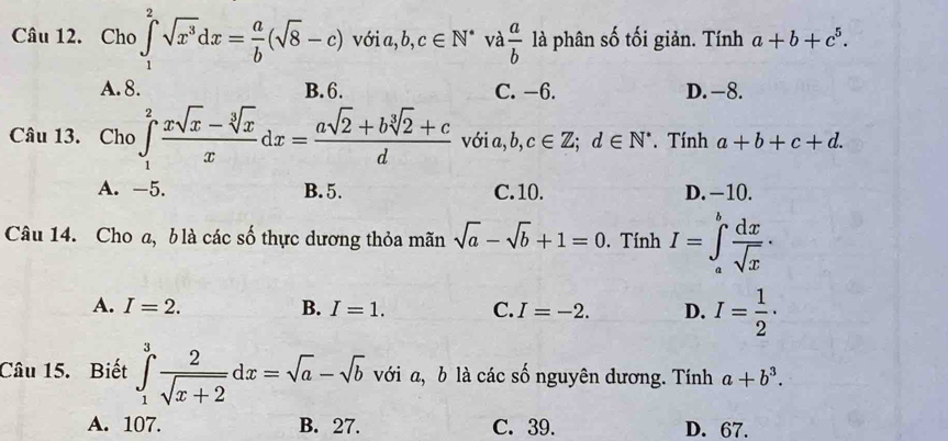 Cho ∈tlimits _1^(2sqrt(x^3))dx= a/b (sqrt(8)-c) với a, b, c∈ N^* và  a/b  là phân số tối giản. Tính a+b+c^5.
A. 8. B. 6. C. −6. D. -8.
Câu 13. Cho ∈tlimits _1^(2frac xsqrt(x)-sqrt [3]x)xdx= (asqrt(2)+bsqrt[3](2)+c)/d  với a, b, c∈ Z; d∈ N^*. Tính a+b+c+d.
A. -5. B. 5. C. 10. D. −10.
Câu 14. Cho a, b là các số thực dương thỏa mãn sqrt(a)-sqrt(b)+1=0. Tính I=∈tlimits _a^(bfrac dx)sqrt(x)·
A. I=2. B. I=1. C. I=-2. D. I= 1/2 ·
Câu 15. Biết ∈tlimits _1^(3frac 2)sqrt(x+2)dx=sqrt(a)-sqrt(b) với a, b là các số nguyên dương. Tính a+b^3.
A. 107. B. 27. C. 39. D. 67.