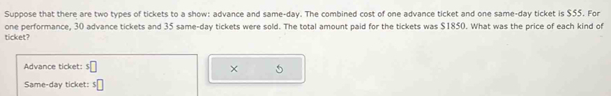 Suppose that there are two types of tickets to a show: advance and same-day. The combined cost of one advance ticket and one same-day ticket is $55. For 
one performance, 30 advance tickets and 35 same-day tickets were sold. The total amount paid for the tickets was $1850. What was the price of each kind of 
ticket? 
Advance ticket: $□
× 
Same-day ticket: $□