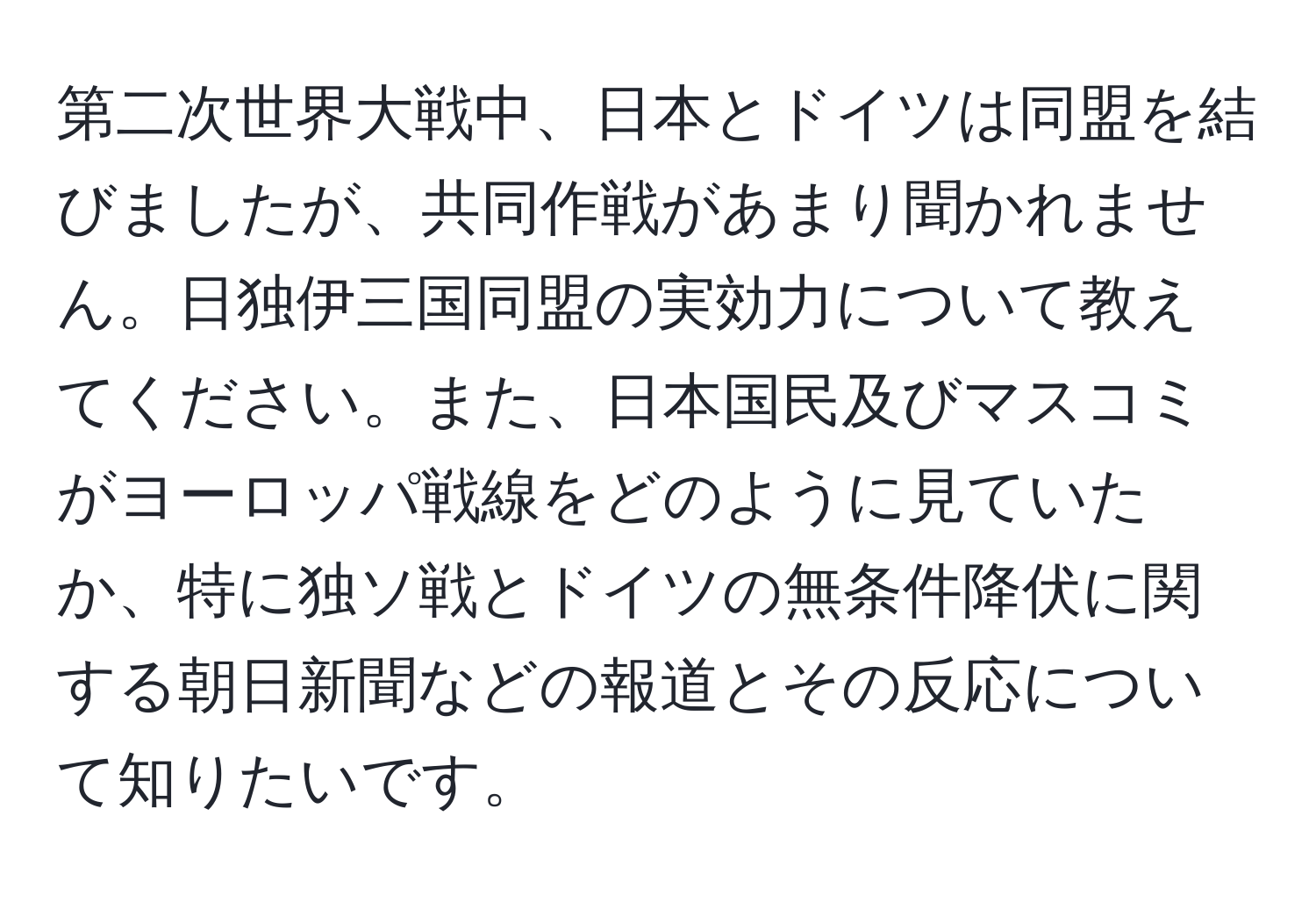 第二次世界大戦中、日本とドイツは同盟を結びましたが、共同作戦があまり聞かれません。日独伊三国同盟の実効力について教えてください。また、日本国民及びマスコミがヨーロッパ戦線をどのように見ていたか、特に独ソ戦とドイツの無条件降伏に関する朝日新聞などの報道とその反応について知りたいです。