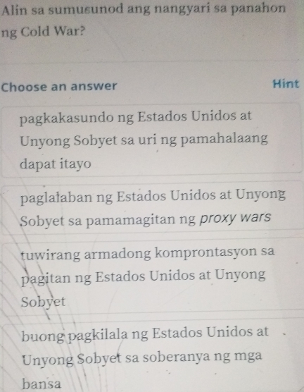 Alin sa sumusunod ang nangyari sa panahon
ng Cold War?
Choose an answer Hint
pagkakasundo ng Estados Unidos at
Unyong Sobyet sa uri ng pamahalaang
dapat itayo
paglalaban ng Estados Unidos at Unyong
Sobyet sa pamamagitan ng proxy wars
tuwirang armadong komprontasyon sa
pagitan ng Estados Unidos at Unyong
Sobyet
buong pagkilala ng Estados Unidos at .
Unyong Sobyet sa soberanya ng mga
bansa