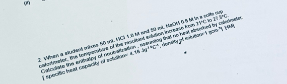 col 
2. When a student mixes 50 mL HCl 1.0 M and 50 mL NaOH 0.8 l density of solution =1gcm^3|4M|
calorimeter, the temperature of the resultant solution increase from 21°C to 27.5°C. 
Calculate the enthalpy of neutrall: =4.18Jg^(-10)C^(-1) g that no heat absorbed by calorimeter. 
 specific heat capacity of solution