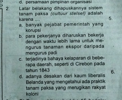 d. persamaan pimpinan organisasi
2. Latar belakang dihapuskannya sistem
tanam paksa (cultuur stelsel) adalah
karena ....
5.
a. banyak pejabat pemerintah yang
korupsi
b. para pekerjanya diharuskan bekerja
dengan waktu lebih lama untuk me-
ngurus tanaman ekspor daripada
mengurus padi
c. terjadinya bahaya kelaparan di bebe-
rapa daerah, seperti di Cirebon pada
tahun 1843
6.
d. adanya desakan dari kaum liberalis
Belanda yang mengetahui ada praktik
tanam paksa yang merugikan rakyat
koloni