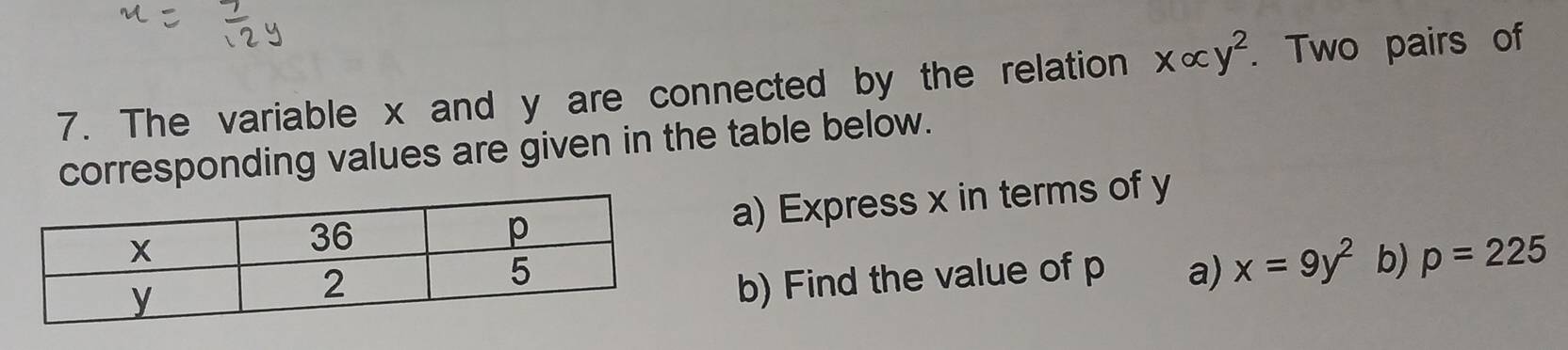 The variable x and y are connected by the relation xalpha y^2. Two pairs of 
corresponding values are given in the table below. 
a) Express x in terms of y
b) Find the value of p a) x=9y^2 b) p=225