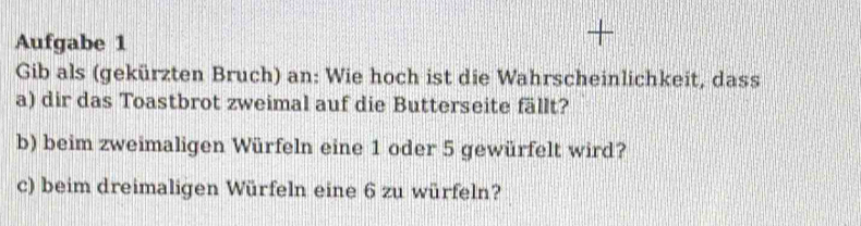 Aufgabe 1 

Gib als (gekürzten Bruch) an: Wie hoch ist die Wahrscheinlichkeit, dass 
a) dir das Toastbrot zweimal auf die Butterseite fällt? 
b) beim zweimaligen Würfeln eine 1 oder 5 gewürfelt wird? 
c) beim dreimaligen Würfeln eine 6 zu würfeln?