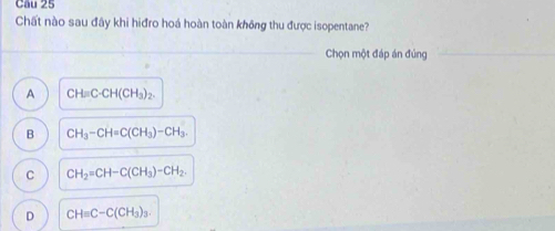 Cầu 25
Chất nào sau đây khi hiđro hoá hoàn toàn không thu được isopentane?
_
Chọn một đáp án đúng
A CH=C· CH(CH_3)_2.
B CH_3-CH=C(CH_3)-CH_3.
C CH_2=CH-C(CH_3)-CH_2.
D CH=C-C(CH_3)_3.