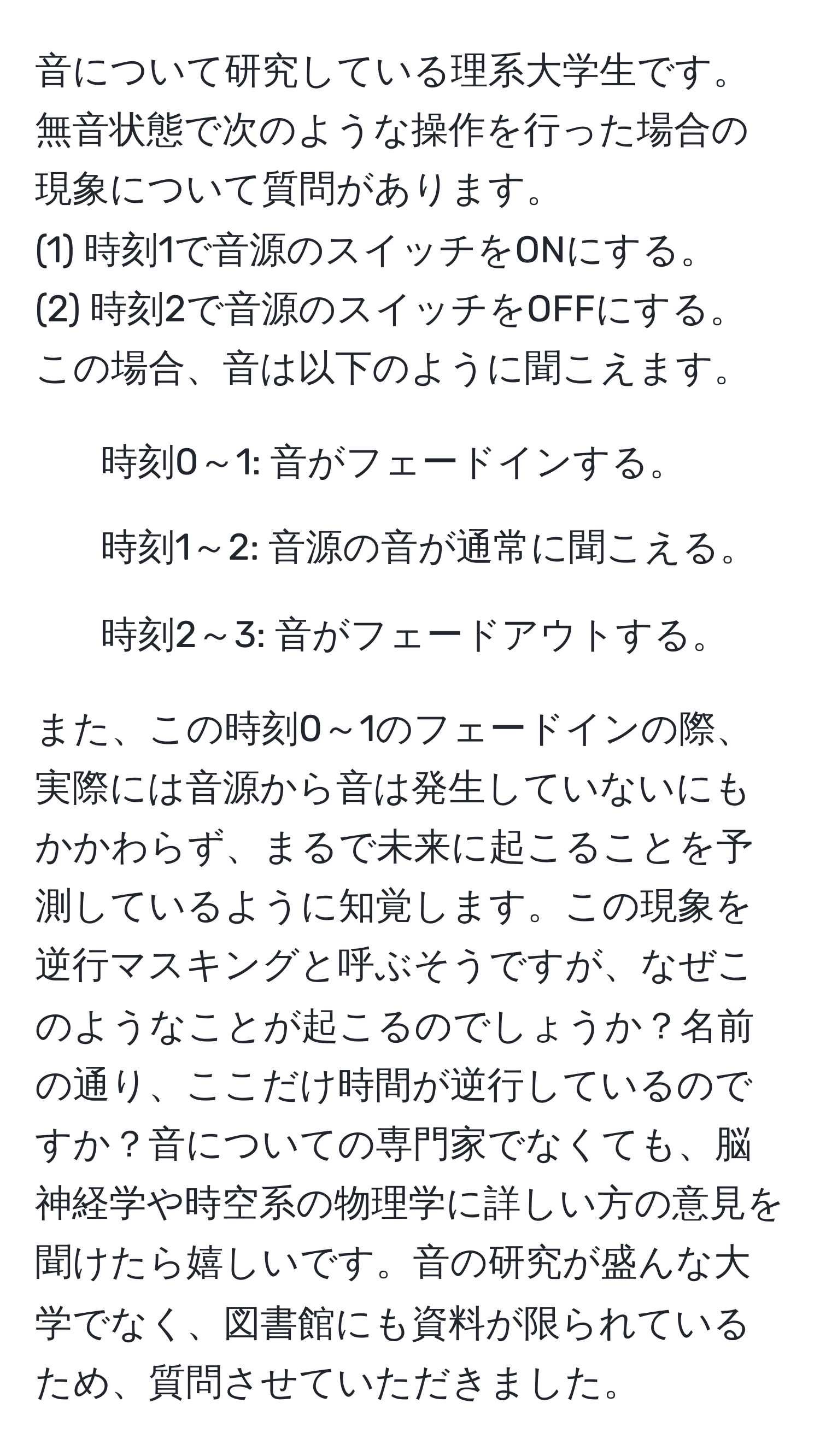 音について研究している理系大学生です。無音状態で次のような操作を行った場合の現象について質問があります。
(1) 時刻1で音源のスイッチをONにする。
(2) 時刻2で音源のスイッチをOFFにする。
この場合、音は以下のように聞こえます。
- 時刻0～1: 音がフェードインする。
- 時刻1～2: 音源の音が通常に聞こえる。
- 時刻2～3: 音がフェードアウトする。

また、この時刻0～1のフェードインの際、実際には音源から音は発生していないにもかかわらず、まるで未来に起こることを予測しているように知覚します。この現象を逆行マスキングと呼ぶそうですが、なぜこのようなことが起こるのでしょうか？名前の通り、ここだけ時間が逆行しているのですか？音についての専門家でなくても、脳神経学や時空系の物理学に詳しい方の意見を聞けたら嬉しいです。音の研究が盛んな大学でなく、図書館にも資料が限られているため、質問させていただきました。