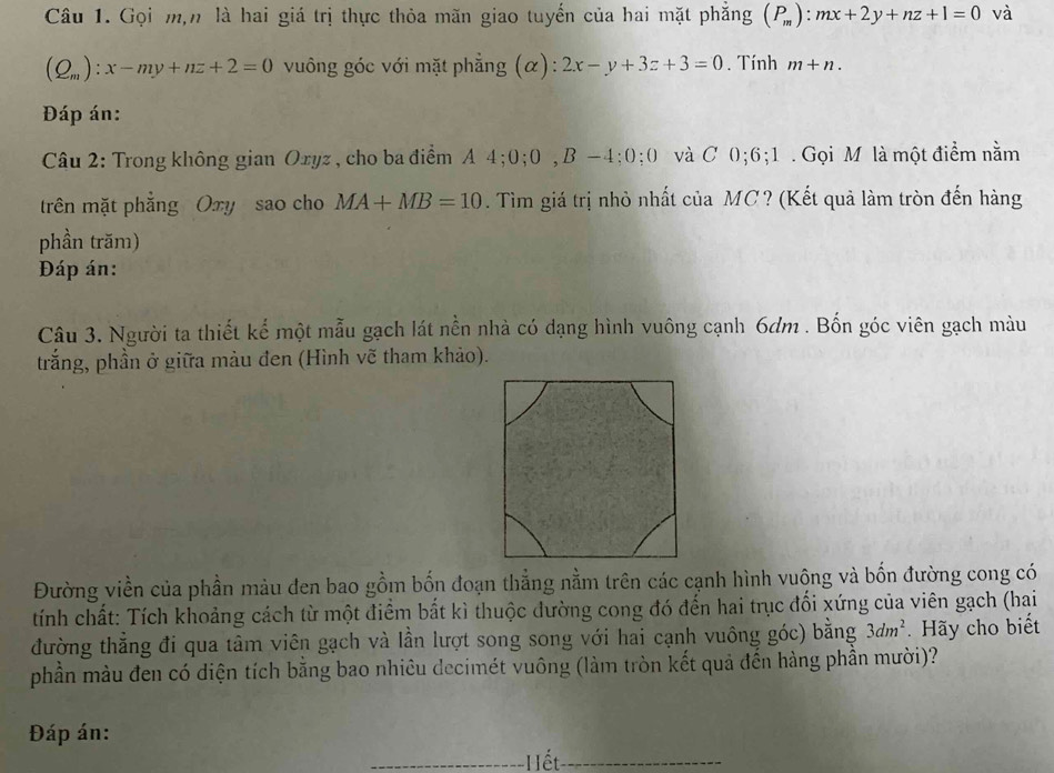 Gọi m,n là hai giá trị thực thỏa mãn giao tuyển của hai mặt phẳng (P_m):mx+2y+nz+1=0 và
(Q_m):x-my+nz+2=0 vuông góc với mặt phẳng (α): 2x-y+3z+3=0. Tính m+n. 
Đáp án: 
Câu 2: Trong không gian Oxyz , cho ba điểm A 4; 0; 0, B-4:0: 0 và C 0; 6; 1. Gọi M là một điểm nằm 
trên mặt phẳng Oxy sao cho MA+MB=10. Tìm giá trị nhỏ nhất của MC? (Kết quả làm tròn đến hàng 
phần trăm) 
Đáp án: 
Câu 3. Người ta thiết kể một mẫu gạch lát nền nhà có dạng hình vuông cạnh 6dm. Bốn góc viên gạch màu 
trắng, phần ở giữa màu đen (Hình vẽ tham khảo). 
Đường viền của phần màu đen bao gồm bốn đoạn thẳng nằm trên các cạnh hình vuộng và bốn đường cong có 
tính chất: Tích khoảng cách từ một điểm bắt kì thuộc đường cong đó đến hai trục đối xứng của viên gạch (hai 
đường thẳng đi qua tâm viên gạch và lần lượt song song với hai cạnh vuông góc) bằng 3dm^2. Hãy cho biết 
phần màu đen có diện tích bằng bao nhiêu decimét vuông (làm tròn kết quả đến hàng phần mười)? 
Đáp án: Hết