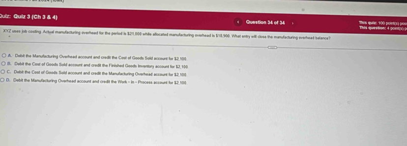 (Ch 3 & 4) Question 34 of 34 This question: 4 point(s) p This quiz: 100 point(s) pos
XYZ uses job costing. Actual manufacturing overhead for the period is $21,000 while allocated manufacturing overhead is $18,900. What entry will close the manufacturing overhead balance?
A. Debit the Manufacturing Overhead account and credit the Cost of Goods Sold account for $2,100
B. Debit the Cost of Goods Sold account and credit the Finished Goods Inventory account for $2,100
C. Debit the Cost of Goods Sold account and credit the Manufacturing Overhead account for $2,100
D. Debit the Manufacturing Overhead account and credit the Work- in - Process account for $2,100