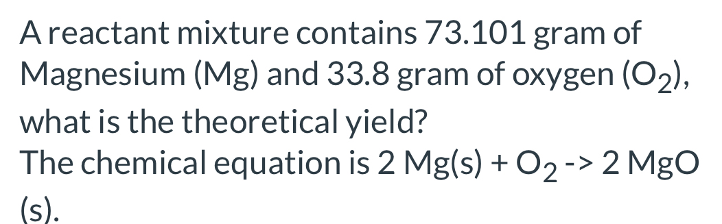 A reactant mixture contains 73.101 gram of 
Magnesium (Mg) and 33.8 gram of oxygen (O_2), 
what is the theoretical yield? 
The chemical equation is 2Mg(s)+O_2to 2MgO
(s).