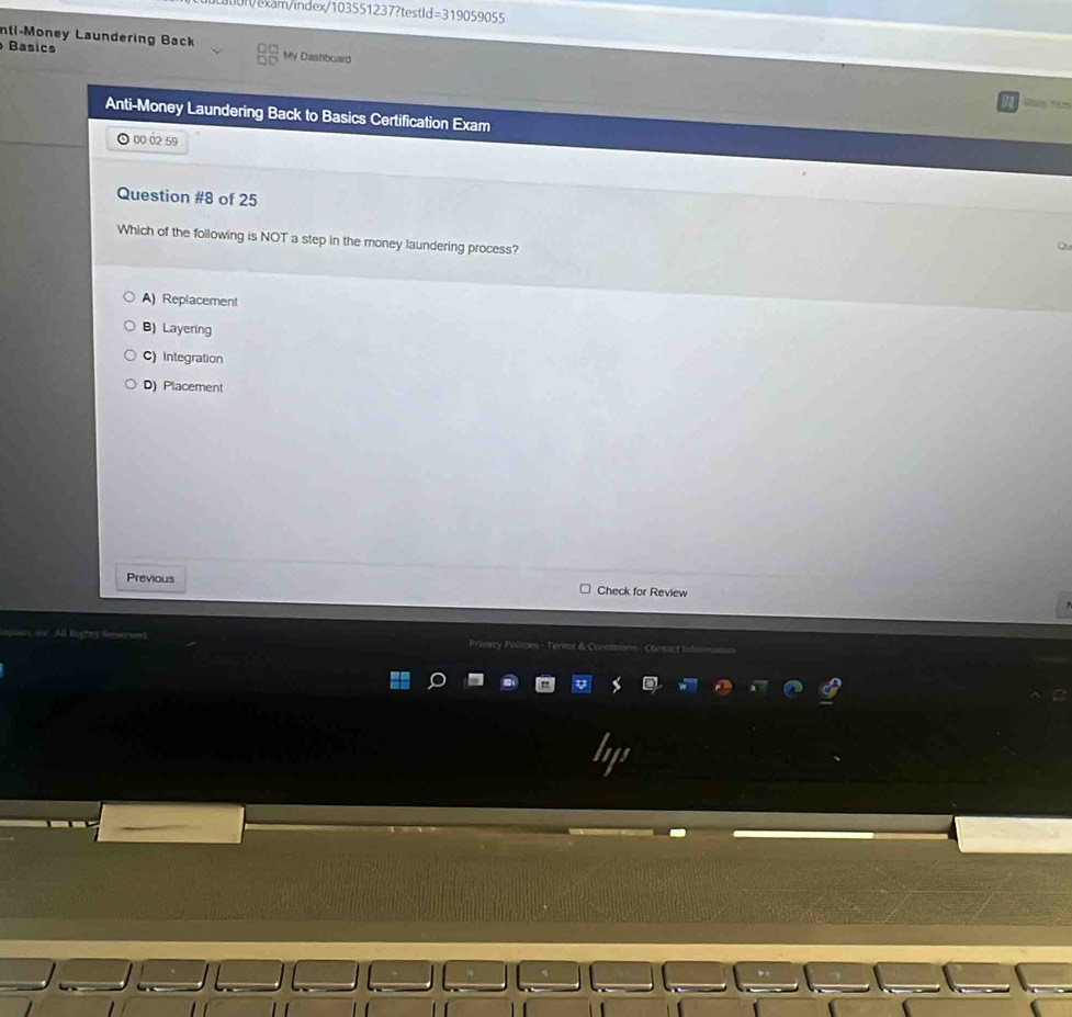 u0n/exam/index/103551237?testld=319059055
nti-Money Laundering Back
Basics My Dastiboard
Anti-Money Laundering Back to Basics Certification Exam
O 00 ó2 59
Question #8 of 25
Which of the following is NOT a step in the money laundering process?
A) Replacement
B) Layering
C) Integration
D) Placement
Previous Check for Review
Prevacy Polmes - Terms & Con