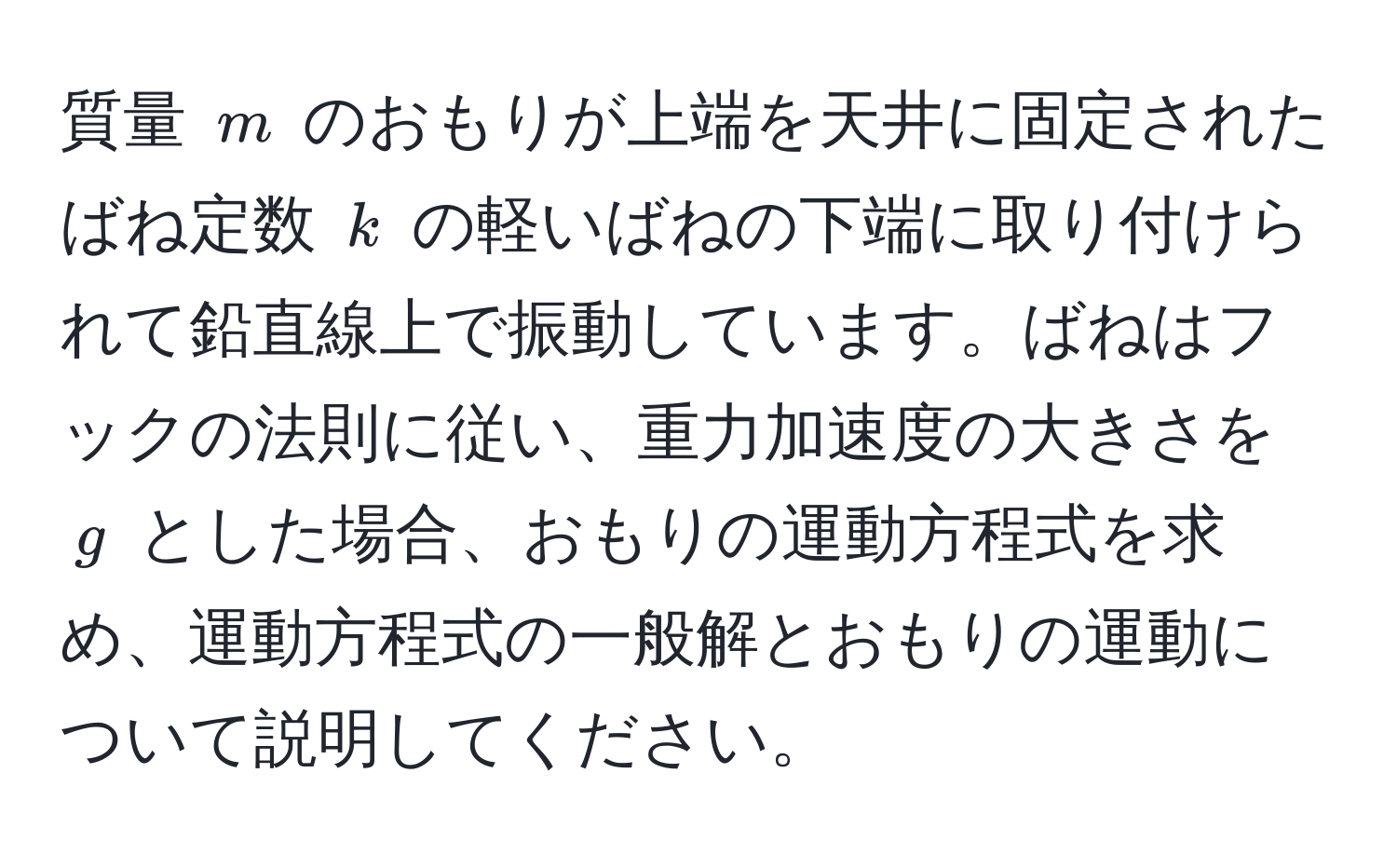 質量 $m$ のおもりが上端を天井に固定されたばね定数 $k$ の軽いばねの下端に取り付けられて鉛直線上で振動しています。ばねはフックの法則に従い、重力加速度の大きさを $g$ とした場合、おもりの運動方程式を求め、運動方程式の一般解とおもりの運動について説明してください。