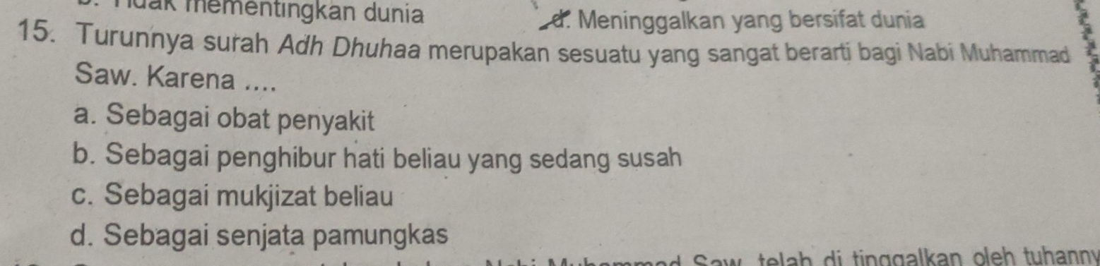 Muak mementingkan dunia
d. Meninggalkan yang bersifat dunia
15. Turunnya surah Adh Dhuhaa merupakan sesuatu yang sangat berarti bagi Nabi Muhammad
Saw. Karena ....
a. Sebagai obat penyakit
b. Sebagai penghibur hati beliau yang sedang susah
c. Sebagai mukjizat beliau
d. Sebagai senjata pamungkas
d Saw, telah di tinggalkan oleh tuhanny