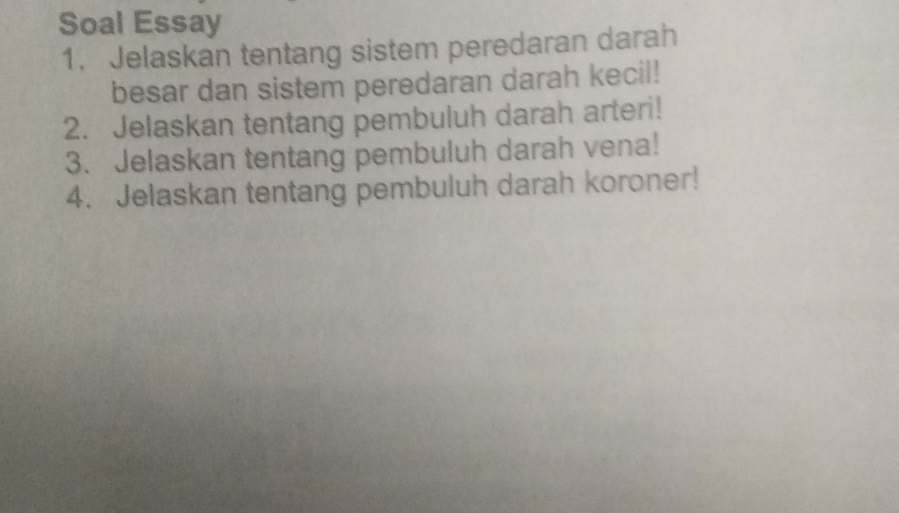 Soal Essay 
1. Jelaskan tentang sistem peredaran darah 
besar dan sistem peredaran darah kecil! 
2. Jelaskan tentang pembuluh darah arteri! 
3. Jelaskan tentang pembuluh darah vena! 
4. Jelaskan tentang pembuluh darah koroner!