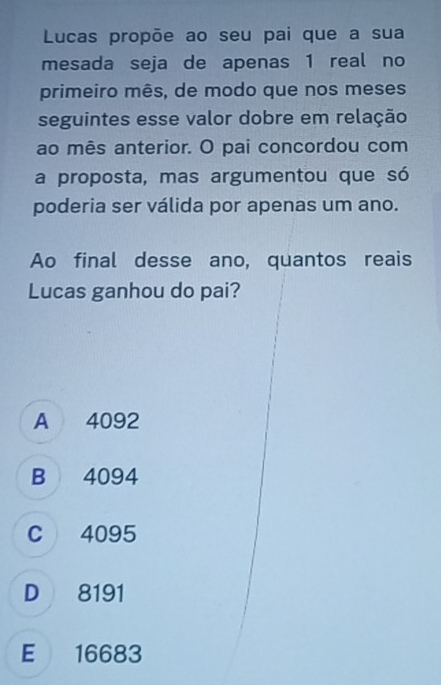 Lucas propõe ao seu pai que a sua
mesada seja de apenas 1 real no
primeiro mês, de modo que nos meses
seguintes esse valor dobre em relação
ao mês anterior. O pai concordou com
a proposta, mas argumentou que só
poderia ser válida por apenas um ano.
Ao final desse ano, quantos reais
Lucas ganhou do pai?
A 4092
B 4094
C 4095
D 8191
E 16683