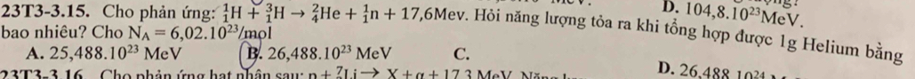 D. 104,8.10^(23) MeV.
23T3-3.15. Cho phản ứng: _1^(1H+_1^3Hto _4^2He+_1^1n+17 , 6Mev. Hỏi năng lượng tỏa ra khi tổng hợp được 1g Helium bằng
bao nhiêu? Cho N_A)=6,02.10^(23) /mol
A. 25,488.10^(23)MeV B. 26,488.10^(23)MeV C.
23T3-3 16 . Cho phản ứng hạt nhân sau: n+7Iito X+alpha +17 3 MeV Nã
D. 26,488 1034