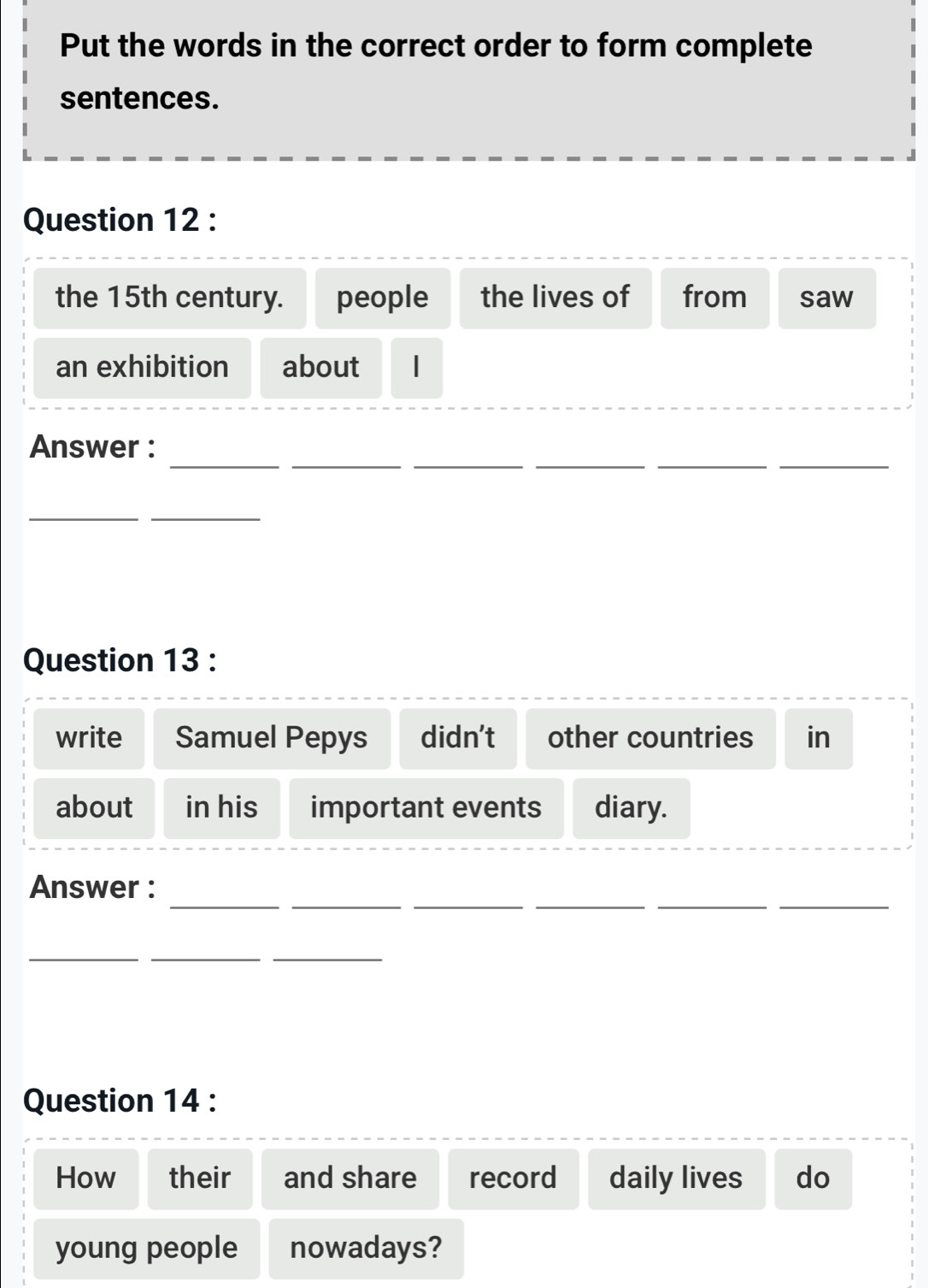 Put the words in the correct order to form complete 
sentences. 
Question 12 : 
the 15th century. people the lives of from saw 
an exhibition about 
_ 
_ 
__ 
__ 
Answer : 
__ 
Question 13 : 
write Samuel Pepys didn’t other countries in 
about in his important events diary. 
__ 
__ 
__ 
Answer : 
_ 
__ 
Question 14 : 
How their and share record daily lives do 
young people nowadays?