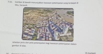 3 (a). Gambar di bawah menunjukkan kawasan petempatan yang terdapat di 
Sibu, Sarawak. 
Jelaska jenis dan pola petempatan bagi kawasan petempatan dalam 
gambar di atas. 
[4 markah]