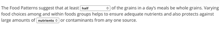 The Food Patterns suggest that at least haf of the grains in a day's meals be whole grains. Varying 
food choices among and within foods groups helps to ensure adequate nutrients and also protects against 
large amounts of nutrients o or contaminants from any one source.