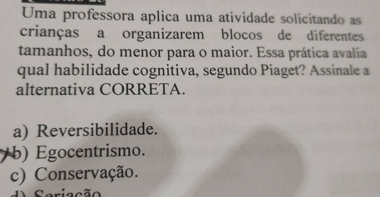 Uma professora aplica uma atividade solicitando as
crianças a organizarem blocos de diferentes
tamanhos, do menor para o maior. Essa prática avalia
qual habilidade cognitiva, segundo Piaget? Assinale a
alternativa CORRETA.
a) Reversibilidade.
b) Egocentrismo.
c) Conservação.
riação