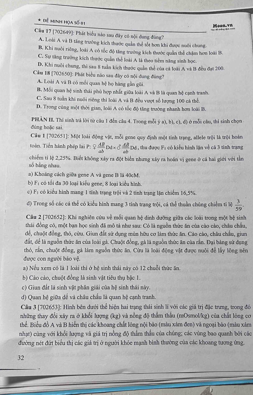 Đề minh họa số 01
Moon.vn
Học đễ khẳng định minh
Câu 17 [702649]: Phát biểu nào sau đây có nội dung đúng?
A. Loài A và B tăng trưởng kích thước quần thể tốt hơn khi được nuôi chung.
B. Khi nuôi riêng, loài A có tốc độ tăng trưởng kích thước quần thể chậm hơn loài B.
C. Sự tăng trưởng kích thước quần thể loài A là theo tiềm năng sinh học.
D. Khi nuôi chung, thì sau 8 tuần kích thước quần thể của cả loài A và B đều đạt 200.
Câu 18 [702650]: Phát biều nào sau đây có nội dung đúng?
A. Loài A và B có mối quan hệ họ hàng gần gũi.
B. Mối quan hệ sinh thái phù hợp nhất giữa loài A và B là quan hệ cạnh tranh.
C. Sau 8 tuần khi nuôi riêng thì loài A và B đều vượt số lượng 100 cá thể.
D. Trong cùng một thời gian, loài A có tốc độ tăng trưởng nhanh hơn loài B.
PHÀN II. Thí sinh trả lời từ câu 1 đến câu 4. Trong mỗi ý a), b), c), d) ở mỗi câu, thí sinh chọn
đúng hoặc sai.
Câu 1 [702651]: Một loài động vật, mỗi gene quy định một tính trạng, allele trội là trội hoàn
toàn. Tiến hành phép lai P: ? AB/ab Dd* 3 AB/ab Dd , thu được F_1 có kiểu hình lặn về cả 3 tính trạng
chiếm tỉ lệ 2,25%. Biết không xảy ra đột biến nhưng xảy ra hoán vị gene ở cả hai giới với tần
số bằng nhau.
a) Khoảng cách giữa gene A và gene B là 40cM.
b) F_1 có tối đa 30 loại kiểu gene, 8 loại kiểu hình.
c) F_1 có kiểu hình mang 1 tính trạng trội và 2 tính trạng lặn chiếm 16,5%.
d) Trong số các cá thể có kiểu hình mang 3 tính trạng trội, cá thể thuần chủng chiếm tỉ lệ  3/59 .
Câu 2 [702652]: Khi nghiên cứu về mối quan hệ dinh dưỡng giữa các loài trong một hệ sinh
thái đồng cỏ, một bạn học sinh đã mô tả như sau: Cỏ là nguồn thức ăn của cào cào, châu chấu,
dể, chuột đồng, thỏ, cừu. Giun đất sử dụng mùn hữu cơ làm thức ăn. Cào cào, châu chấu, giun
đất, dế là nguồn thức ăn của loài gà. Chuột đồng, gà là nguồn thức ăn của rắn. Đại bàng sử dụng
thỏ, rắn, chuột đồng, gà làm nguồn thức ăn. Cừu là loài động vật được nuôi đề lấy lông nên
được con người bảo vệ.
a) Nếu xem cỏ là 1 loài thì ở hệ sinh thái này có 12 chuỗi thức ăn.
b) Cào cào, chuột đồng là sinh vật tiêu thụ bậc 1.
c) Giun đất là sinh vật phân giải của hệ sinh thái này.
d) Quan hệ giữa dế và châu chấu là quan hệ cạnh tranh.
Câu 3 [702653]: Hình bên dưới thể hiện hai trạng thái sinh lí với các giá trị đặc trưng, trong đó
những thay đổi xảy ra ở khối lượng (kg) và nồng độ thẩm thấu (mOsmol/kg) của chất lỏng cơ
thể. Biểu đồ A và B hiển thị các khoang chất lỏng nội bào (màu xám đen) và ngoại bào (màu xám
nhạt) cùng với khối lượng và giá trị nồng độ thẩm thấu của chúng; các vùng bao quanh bởi các
đường nét đứt biểu thị các giá trị ở người khỏe mạnh bình thường của các khoang tương ứng.
32