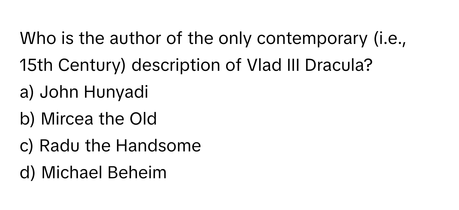 Who is the author of the only contemporary (i.e., 15th Century) description of Vlad III Dracula?

a) John Hunyadi
b) Mircea the Old
c) Radu the Handsome
d) Michael Beheim