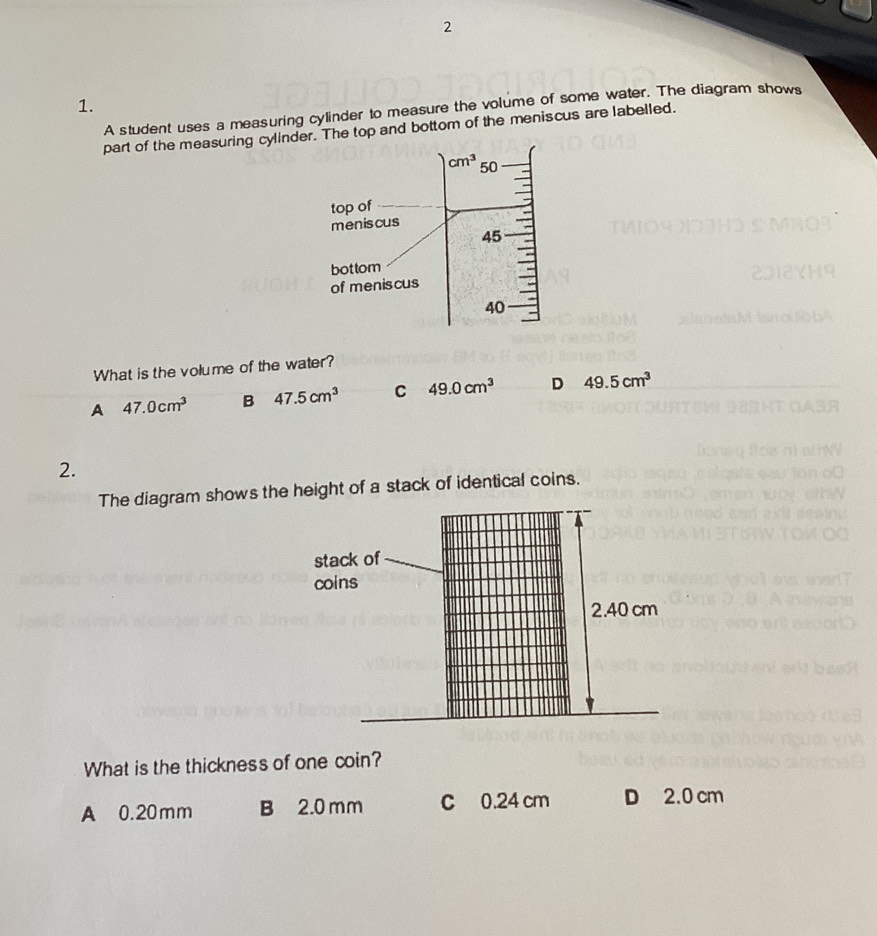 2
1.
A student uses a measuring cylinder to measure the volume of some water. The diagram shows
part of the measuring cylindr. The top and bottom of the meniscus are labelled.
What is the volume of the water?
A 47.0cm^3 B 47.5cm^3 C 49.0cm^3 D 49.5cm^3
2.
The diagram shows the height of a stack of identical coins.
stack of
coins
2.40 cm
What is the thickness of one coin?
A 0.20mm B 2.0mm C 0.24 cm D 2.0 cm