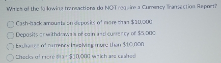 Which of the following transactions do NOT require a Currency Transaction Report?
Cash-back amounts on deposits of more than $10,000
Deposits or withdrawals of coin and currency of $5,000
Exchange of currency involving more than $10,000
Checks of more than $10,000 which are cashed