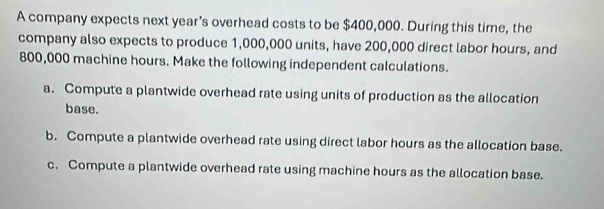 A company expects next year's overhead costs to be $400,000. During this time, the 
company also expects to produce 1,000,000 units, have 200,000 direct labor hours, and
800,000 machine hours. Make the following independent calculations. 
a. Compute a plantwide overhead rate using units of production as the allocation 
base. 
b. Compute a plantwide overhead rate using direct labor hours as the allocation base. 
c. Compute a plantwide overhead rate using machine hours as the allocation base.