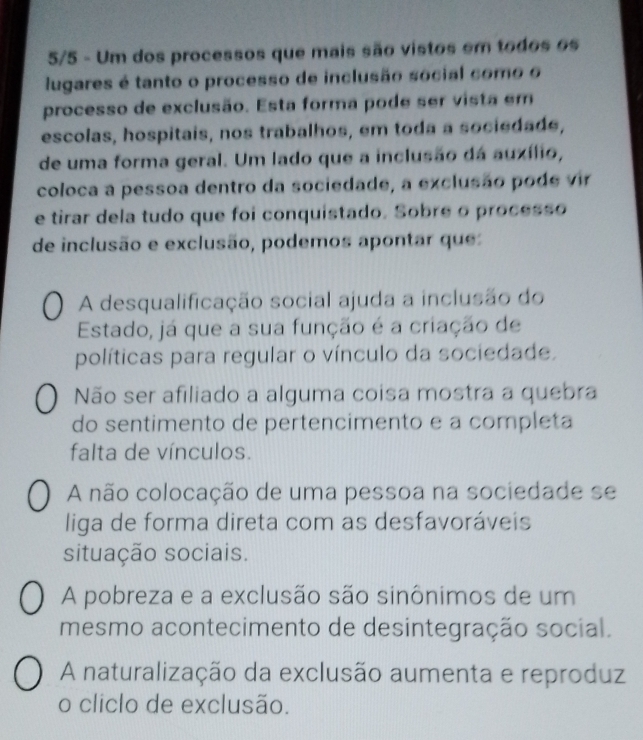 5/5 - Um dos processos que mais são vistos em todos os
lugares é tanto o processo de inclusão social como o
processo de exclusão. Esta forma pode ser vista em
escolas, hospitais, nos trabalhos, em toda a sociedade,
de uma forma geral. Um lado que a inclusão dá auxílio,
coloca a pessoa dentro da sociedade, a exclusão pode vir
e tirar dela tudo que foi conquistado. Sobre o processo
de inclusão e exclusão, podemos apontar que
A desqualificação social ajuda a inclusão do
Estado, já que a sua função é a criação de
políticas para regular o vínculo da sociedade.
Não ser afiliado a alguma coisa mostra a quebra
do sentimento de pertencimento e a completa
falta de vínculos.
A não colocação de uma pessoa na sociedade se
liga de forma direta com as desfavoráveis
situação sociais.
A pobreza e a exclusão são sinônimos de um
mesmo acontecimento de desintegração social.
A naturalização da exclusão aumenta e reproduz
o cliclo de exclusão.