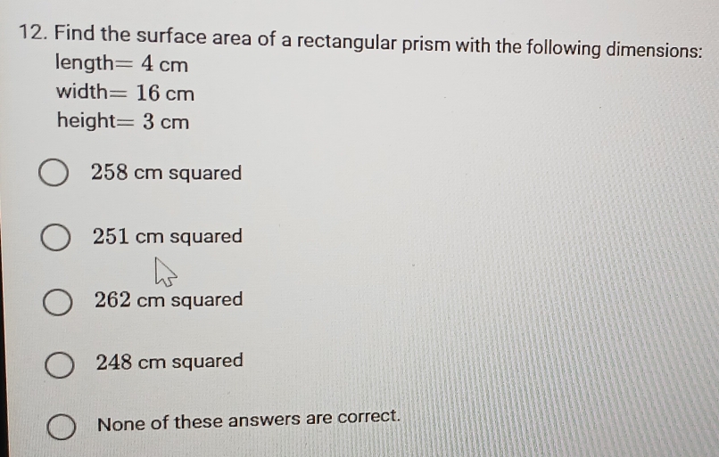 Find the surface area of a rectangular prism with the following dimensions:
length =4cm
width =16cm
height =3cm
258 cm squared
251 cm squared
262 cm squared
248 cm squared
None of these answers are correct.