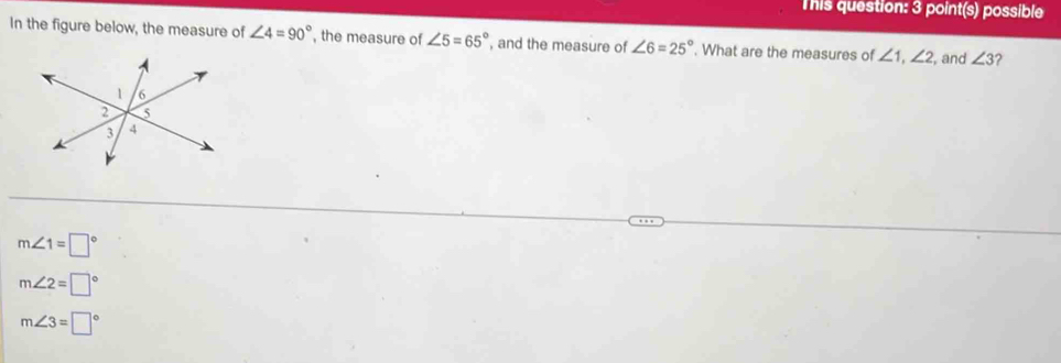 This question: 3 point(s) possible
In the figure below, the measure of ∠ 4=90° , the measure of ∠ 5=65° , and the measure of ∠ 6=25°. What are the measures of ∠ 1, ∠ 2 , and ∠ 3 2
m∠ 1=□°
m∠ 2=□°
m∠ 3=□°