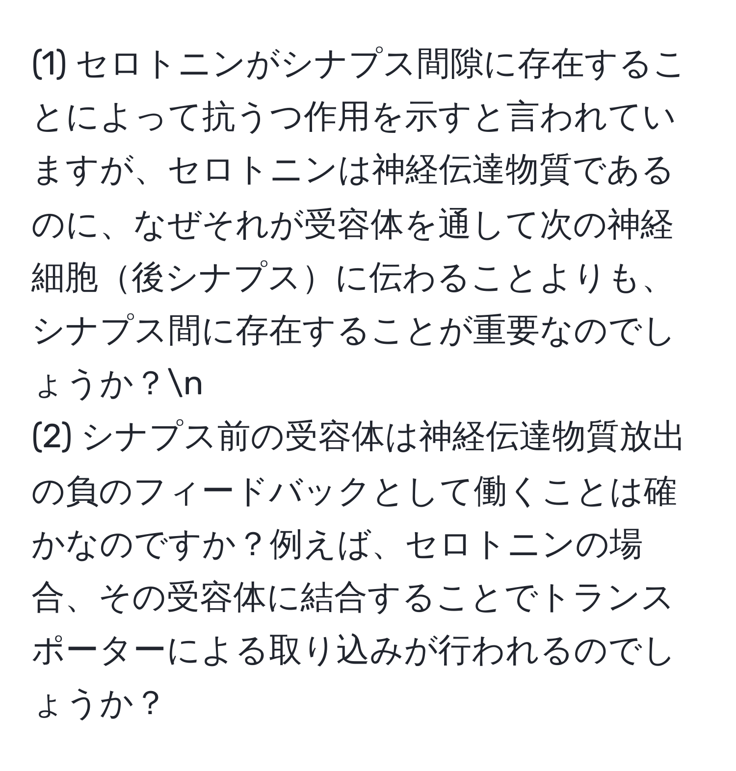 (1) セロトニンがシナプス間隙に存在することによって抗うつ作用を示すと言われていますが、セロトニンは神経伝達物質であるのに、なぜそれが受容体を通して次の神経細胞後シナプスに伝わることよりも、シナプス間に存在することが重要なのでしょうか？n
(2) シナプス前の受容体は神経伝達物質放出の負のフィードバックとして働くことは確かなのですか？例えば、セロトニンの場合、その受容体に結合することでトランスポーターによる取り込みが行われるのでしょうか？