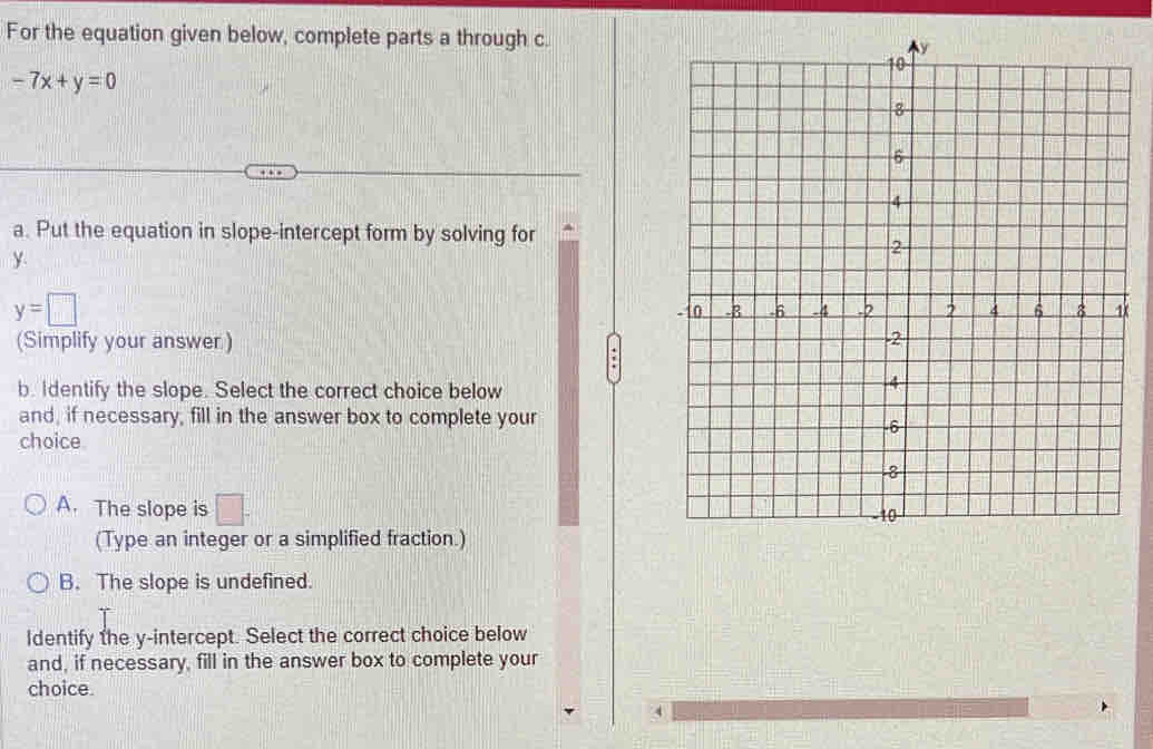 For the equation given below, complete parts a through c.
-7x+y=0
a. Put the equation in slope-intercept form by solving for
y
y=□
(Simplify your answer) 
'
b. Identify the slope. Select the correct choice below
and, if necessary, fill in the answer box to complete your
choice
A. The slope is □. 
(Type an integer or a simplified fraction.)
B. The slope is undefined.
ldentify the y-intercept. Select the correct choice below
and, if necessary, fill in the answer box to complete your
choice.