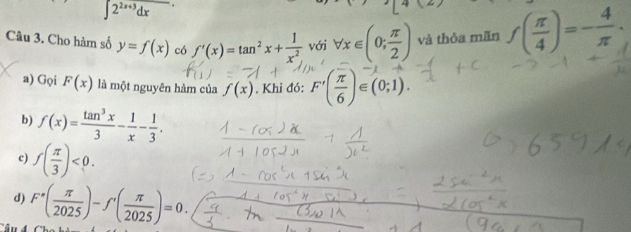 ∈t 2^(2x+3)dx
Câu 3. Cho hàm số y=f(x) có f'(x)=tan^2x+ 1/x^2  với forall x∈ (0; π /2 ) và thòa mãn f( π /4 )=- 4/π  .
a) Gọi F(x) là một nguyên hàm của f(x). Khi đó: F(ξ)∈(0;1).
b) f(x)= tan^3x/3 - 1/x - 1/3 .
c) f( π /3 )<0</tex>.
d) F^(·)( π /2025 )-f^,( π /2025 )=0.