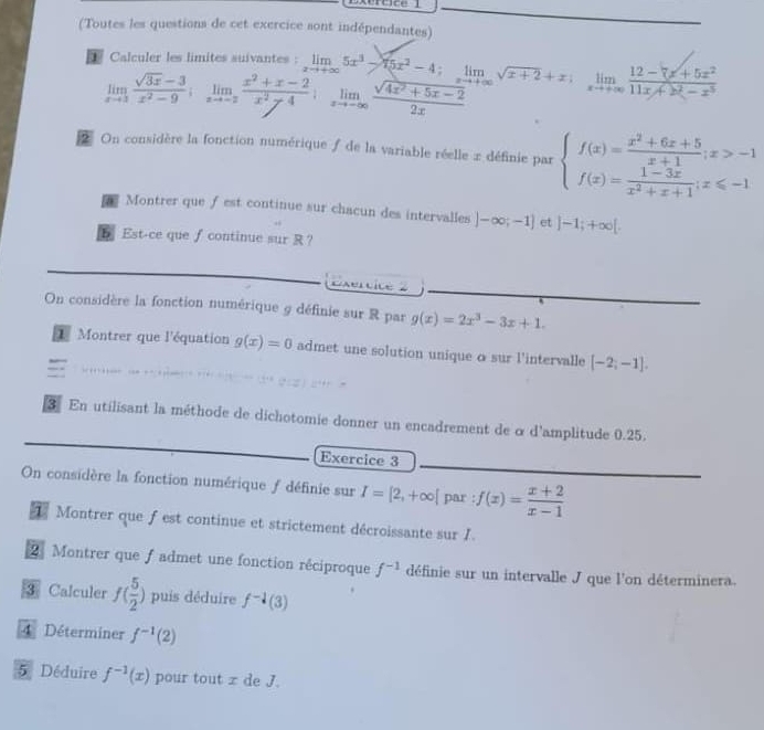 Dxerace 1
(Toutes les questions de cet exercice sont indépendantes)
Calculer les limites suivantes : limlimits _xto +∈fty 5x^3-4;limlimits _xto +∈fty sqrt(x+2)+x;limlimits _xto +∈fty frac 12-7x^2+5x^211x+2x^(21x+x^3)
limlimits _xto 3 (sqrt(3x)-3)/x^2-9 ;limlimits _xto -2 (x^2+x-2)/x^2-4 ;limlimits _xto -∈fty  (sqrt(4x^2+5x-2))/2x 
On considère la fonction numérique de la variable réelle x définie par beginarrayl f(x)= (x^2+6x+5)/x+1 ;x>-1 f(x)= (1-3x)/x^2+x+1 ;x≤slant -1endarray.
Montrer que ƒest continue sur chacun des intervalles )-∈fty ;-1] et ]-1;+∈fty [.
 Est-ce que∫ continue sur R ？
Exercice 2
On considère la fonction numérique 9 définie sur R par g(x)=2x^3-3x+1.
1 Montrer que l'équation g(x)=0 admet une solution unique o sur l'intervalle [-2,-1].
3 En utilisant la méthode de dichotomie donner un encadrement de o d'amplitude 0.25.
Exercice 3
On considère la fonction numérique f définie sur I=[2,+∈fty [ par : f(x)= (x+2)/x-1 
Montrer que f est continue et strictement décroissante sur I.
2 Montrer que ƒ admet une fonction réciproque f^(-1) définie sur un intervalle J que l'on déterminera.
3 Calculer f( 5/2 ) puis déduire f^(-1)(3)
4 Déterminer f^(-1)(2)
5 Déduire f^(-1)(x) pour tout x de J.