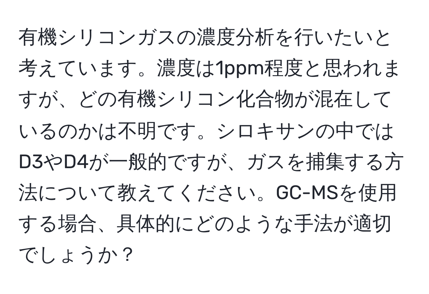 有機シリコンガスの濃度分析を行いたいと考えています。濃度は1ppm程度と思われますが、どの有機シリコン化合物が混在しているのかは不明です。シロキサンの中ではD3やD4が一般的ですが、ガスを捕集する方法について教えてください。GC-MSを使用する場合、具体的にどのような手法が適切でしょうか？