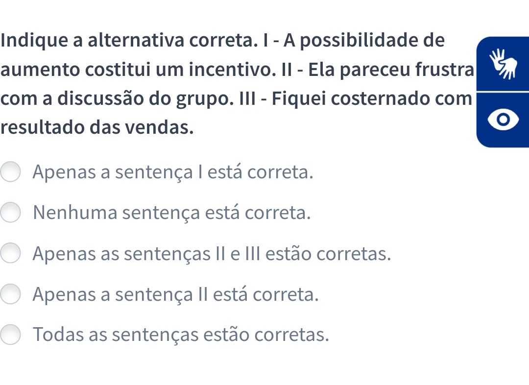 Indique a alternativa correta. I - A possibilidade de
aumento costitui um incentivo. II - Ela pareceu frustra
com a discussão do grupo. III - Fiquei costernado com
resultado das vendas.
Apenas a sentença I está correta.
Nenhuma sentença está correta.
Apenas as sentenças II e III estão corretas.
Apenas a sentença II está correta.
Todas as sentenças estão corretas.