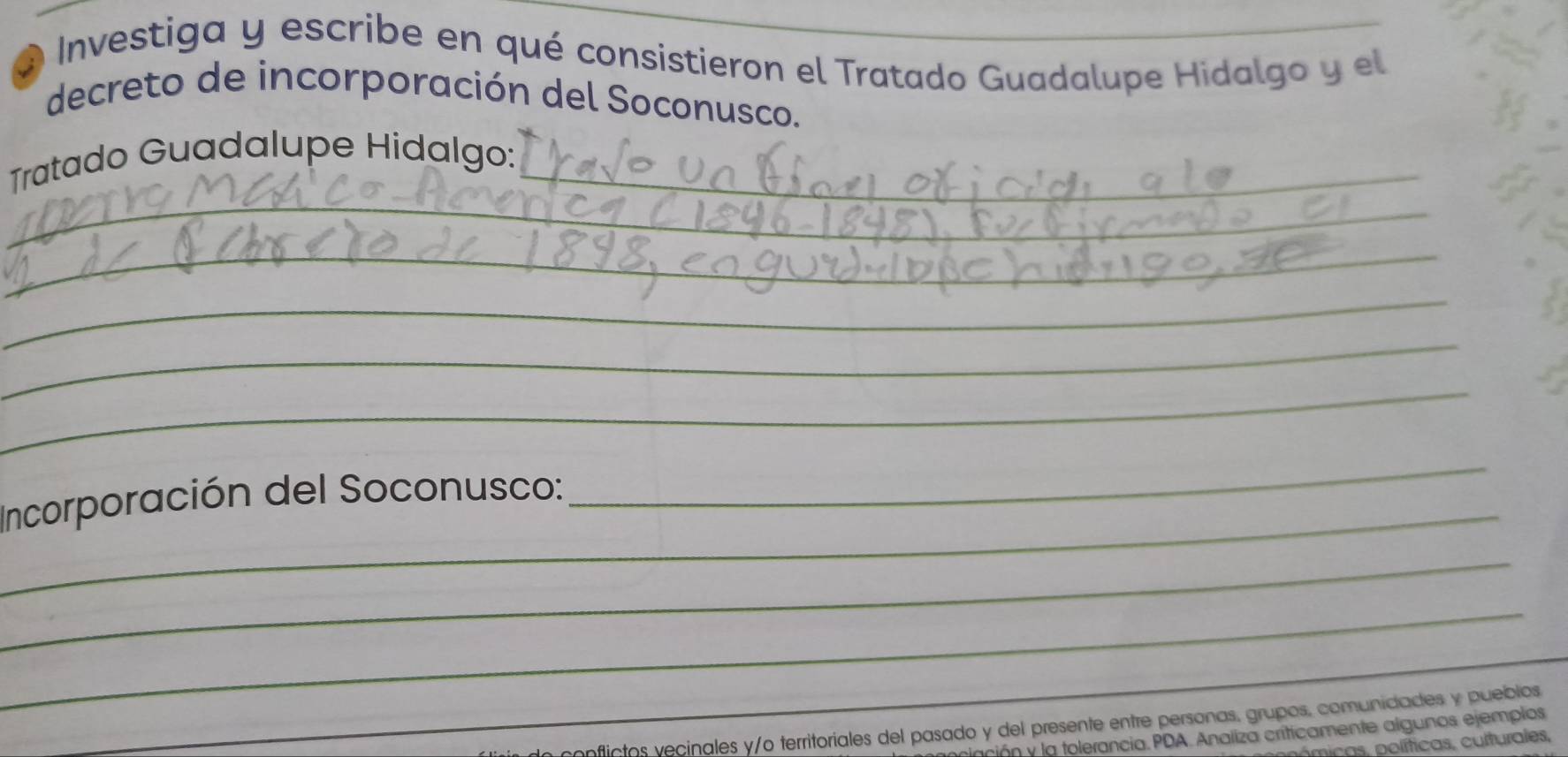 Investiga y escribe en qué consistieron el Tratado Guadalupe Hidalgo y el 
decreto de incorporación del Soconusco. 
_ 
Tratado Guadalupe Hidalgo:_ 
_ 
_ 
_ 
_ 
Incorporación del Soconusco: 
_ 
_ 
_ 
_ 
onflictos vecinales y/o territoriales del pasado y del presente entre personas, grupos, comunidades y pueblos 
ción y la tolerancia. PDA. Analiza criticamente algunos ejemplos 
micas, políticas, culturales,